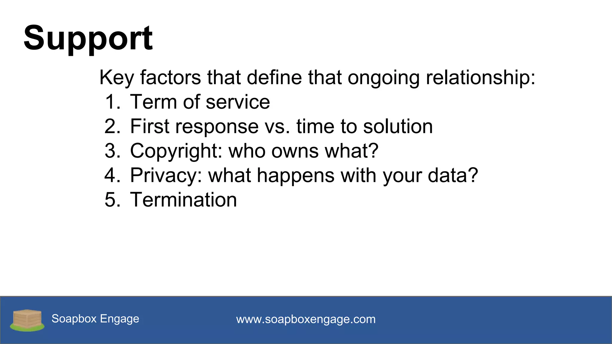 Soapbox Engage www.soapboxengage.com
Support
Key factors that define that ongoing relationship:
1. Term of service
2. First response vs. time to solution
3. Copyright: who owns what?
4. Privacy: what happens with your data?
5. Termination
 