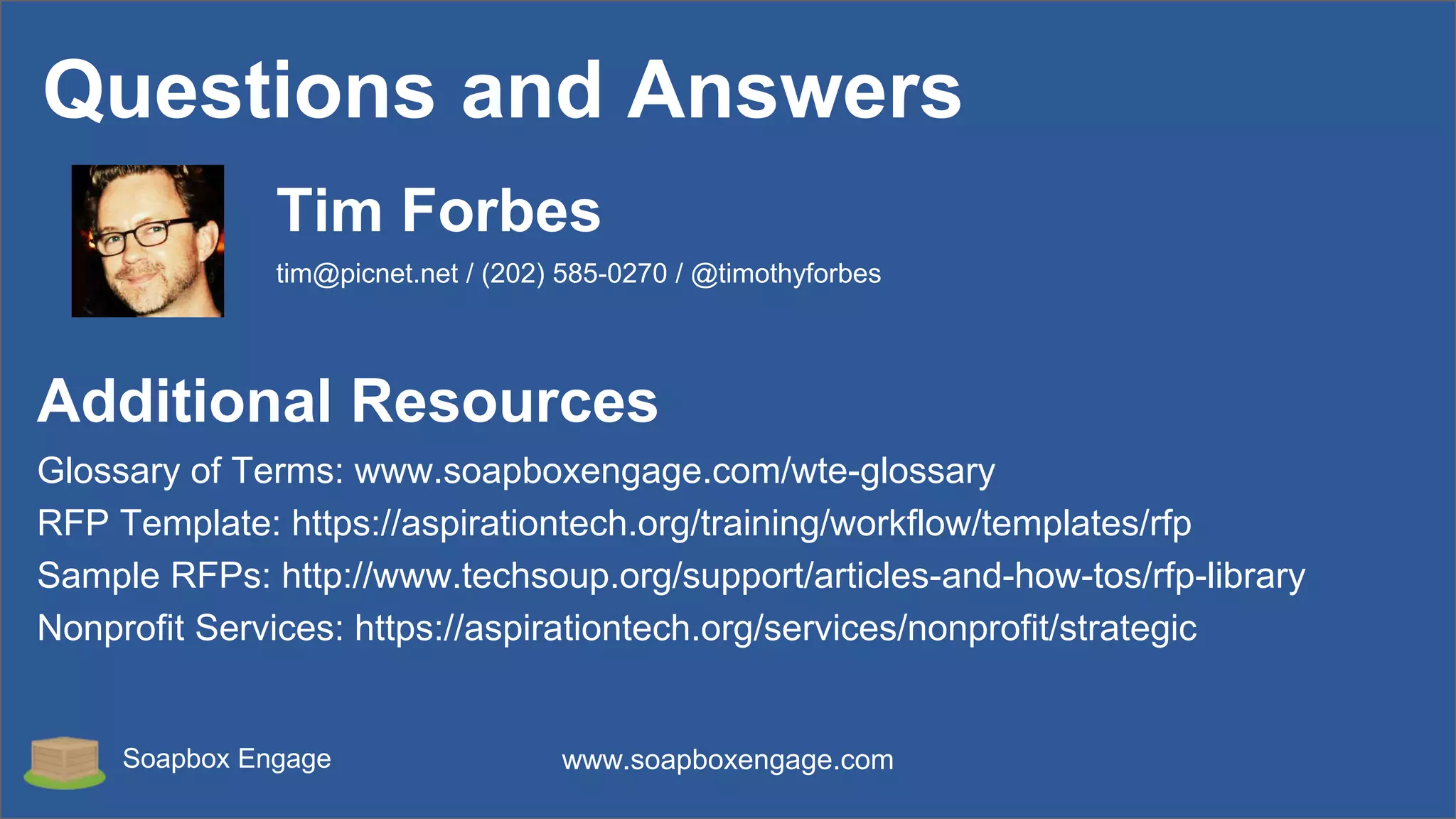 Soapbox Engage www.soapboxengage.com
Questions and Answers
Additional Resources
Glossary of Terms: www.soapboxengage.com/wte-glossary
RFP Template: https://aspirationtech.org/training/workflow/templates/rfp
Sample RFPs: http://www.techsoup.org/support/articles-and-how-tos/rfp-library
Nonprofit Services: https://aspirationtech.org/services/nonprofit/strategic
Tim Forbes
tim@picnet.net / (202) 585-0270 / @timothyforbes
 