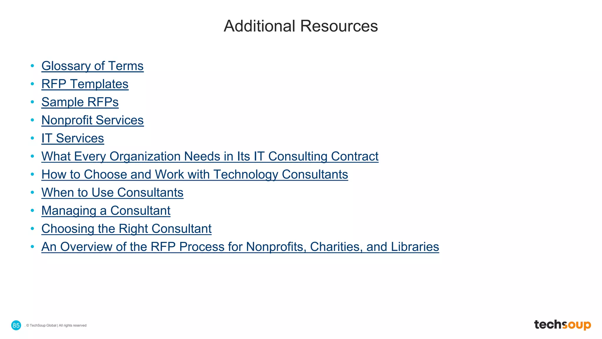. © TechSoup Global | All rights reserved85
Additional Resources
• Glossary of Terms
• RFP Templates
• Sample RFPs
• Nonprofit Services
• IT Services
• What Every Organization Needs in Its IT Consulting Contract
• How to Choose and Work with Technology Consultants
• When to Use Consultants
• Managing a Consultant
• Choosing the Right Consultant
• An Overview of the RFP Process for Nonprofits, Charities, and Libraries
 