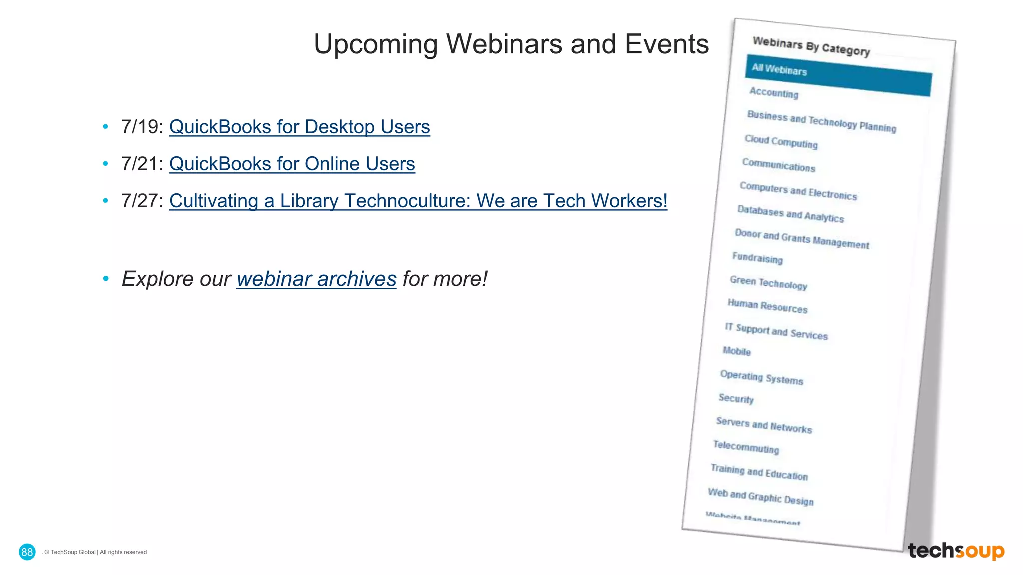 . © TechSoup Global | All rights reserved88
Upcoming Webinars and Events
• 7/19: QuickBooks for Desktop Users
• 7/21: QuickBooks for Online Users
• 7/27: Cultivating a Library Technoculture: We are Tech Workers!
• Explore our webinar archives for more!
 