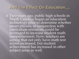 And The Effect On Education,,,,Two years ago, public high schools in North Carolina began an education technology pilot to determine whether smart phones, in conjunction with curriculum resources, could be leveraged to increase student math comprehension. Now, teachers are saying that not only have math test scores increased, but student achievement has increased in other subject areas as well.
