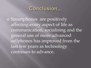 Conclusion,,,Smartphones  are positively affecting every aspect of life as communication, socialising and the general use of more advanced cellphones has improved from the last few years as technology continues to advance.