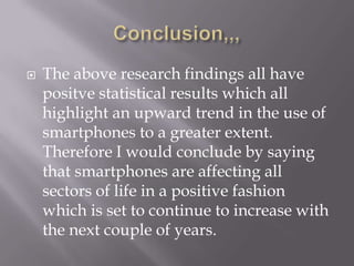 Conclusion,,,The above research findings all have positve statistical results which all highlight an upward trend in the use of smartphones to a greater extent. Therefore I would conclude by saying that smartphones are affecting all sectors of life in a positive fashion which is set to continue to increase with the next couple of years.