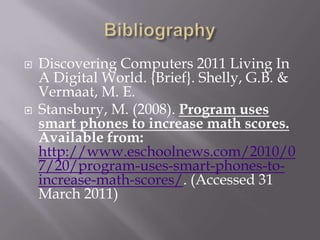 BibliographyDiscovering Computers 2011 Living In A Digital World. {Brief}. Shelly, G.B. & Vermaat, M. E.Stansbury, M. (2008). Program uses smart phones to increase math scores. Available from: http://www.eschoolnews.com/2010/07/20/program-uses-smart-phones-to-increase-math-scores/. (Accessed 31 March 2011)