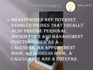 SMARTPHONES…Smartphones are internet enabled phones that usually also provide personal information and management functions such as a calendar, an appointment book, an address book, a calculator and a notepad.Aaah ,,got it!!!
