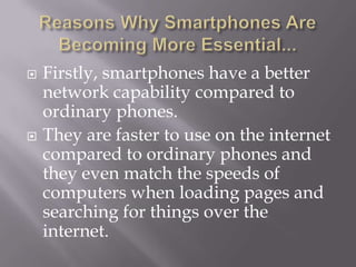 Reasons Why Smartphones Are Becoming More Essential...Firstly, smartphones have a better network capability compared to ordinary phones.They are faster to use on the internet compared to ordinary phones and they even match the speeds of computers when loading pages and searching for things over the internet.