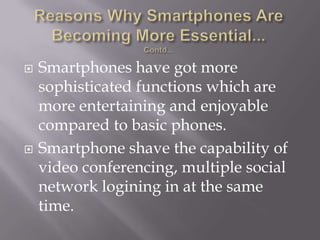 Reasons Why Smartphones Are Becoming More Essential...Contd...Smartphones have got more sophisticated functions which are more entertaining and enjoyable compared to basic phones.Smartphone shave the capability of video conferencing, multiple social network logining in at the same time.