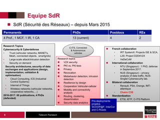 Télécom Paristech
Equipe SdR
 SdR (Sécurité des Réseaux) – depuis Mars 2015
9
Permanents PhDs Postdocs REs
4 Prof., 1 MCF, 1 IR, 1 CA 13 (current) 4 2
Research Topics
Cybersecurity & Cyberdefense
• Trust (vehicular networks, MANETs,
Mesh, connected objects, smartgrids)
• Large scale attack/intrusion detection
• Security on demand
Security architectures, security of data
exchanges and applications (design,
implementation, validation &
optimisation)
• Cloud Computing, ICS (Industrial
Control Systems)
• Internet of Things
• Wireless networks (vehicular networks,
cooperative networks,…)
2016-2017: 60 publications, 4 PhDs
(defended)
Research topics
 V2X security
 PKI vs. PKI-less
 Privacy
 Revocation
 Misbehavior detection, intrusion
detection
 Resilience by design
 Cooperation Vehicular-cellular
 Mobility and connectivity
analysis
 Routing, clustering,
dissemination
 Security data analytics
C-ITS, Connected
& Autonomous
vehicles
 French collaboration
• IRT SystemX: Projects ISE & SCA.
• L2S: Project D2D4V2X
• VeDeCoM
 International collaboration
• NTU (Singapour) : 1 PhD, defense
in Septembre 2017.
• NUS (Singapour) – privacy
analysis of data traffic, NUS-
Singtel Cybersecuirty lab.
 Bilateral collaboration
• Renault, PSA, Orange, IMT-
atlantique
• Chaire C3S
 Standardization
• ETSI, IETF, C-ITS Platform
Pre-deployments
projetcs
SCOOP@F, InterCor
and C-Roads
 