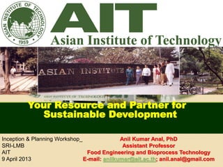 Anil Kumar Anal, PhD
Assistant Professor
Food Engineering and Bioprocess Technology
E-mail: anilkumar@ait.ac.th; anil.anal@gmail.com
Your Resource and Partner for
Sustainable Development
Inception & Planning Workshop_
SRI-LMB
AIT
9 April 2013
 
