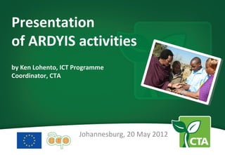 Presentation
of ARDYIS activities
by Ken Lohento, ICT Programme
Coordinator, CTA




                     Johannesburg, 20 May 2012
 