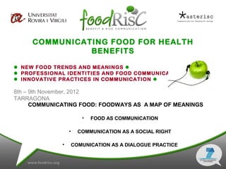 COMMUNICATING FOOD FOR HEALTH
               BENEFITS

 NEW FOOD TRENDS AND MEANINGS 
 PROFESSIONAL IDENTITIES AND FOOD COMMUNICATION 
 INNOVATIVE PRACTICES IN COMMUNICATION 

8th – 9th November, 2012
TARRAGONA
      COMMUNICATING FOOD: FOODWAYS AS A MAP OF MEANINGS

                         •   FOOD AS COMMUNICATION

                  •     COMMUNICATION AS A SOCIAL RIGHT

              •       COMUNICATION AS A DIALOGUE PRACTICE
 