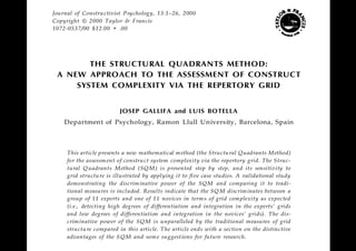 Journal of Constru ctivist Psychology, 13:1–26, 2000
Copyright ã 2000 Taylor & Francis
1072-0537/00 $12.00 + .00




        THE STRUCTURAL QUADRANTS METHOD:
 A NEW APPROACH TO THE ASSESSMENT OF CONSTRUCT
     SYSTEM COMPLEXITY VIA THE REPERTORY GRID


                         JOSEP GALLIFA and LUIS BOTELLA
    Department of Psychology, Ramon Llull Un iversity, Barcelona, Spain



     This article presents a new mathematical m ethod (the Structu ral Quadrants M ethod)
     for the assessm ent of constru ct system complexity via the repertory grid. The Struc-
     tural Q uadrants M ethod (SQ M ) is presented step by step, and its sensitivity to
     grid structu re is illustrated by applying it to five case studies. A validational study
     demonstrating the discrim inative power of the SQ M and comparing it to tradi-
     tional measures is included. Results indicate that the SQ M discrim inates between a
     group of 11 experts and one of 11 novices in term s of grid com plexity as expected
     (i.e., detecting high degrees of differentiation and integration in the experts’ grids
     and low degrees of differentiation and integration in the novices’ grids). The dis-
     crim inative power of the SQ M is unparalleled by the traditional measures of grid
     structu re compared in this article. The article ends with a section on the distinctive
     advantages of the S QM and som e suggest ions for future research.
 