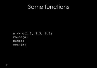 Some functions



         a <- c(1.2, 3.3, 6.5)!
         round(a) ! !!
         sum(a) ! !     !
         mean(a) !
                !         !
         !




37	
  
 