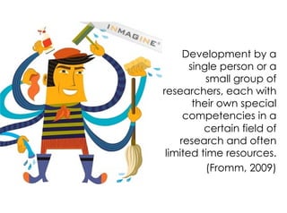 Development by a
single person or a
small group of
researchers, each with
their own special
competencies in a
certain field of
research and often
limited time resources.
(Fromm, 2009)
 