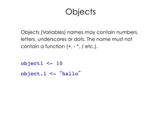 33	
  
Objects
Objects (Variables) names may contain numbers,
letters, underscores or dots. The name must not
contain a function (+, - *, / etc.).
object1 <- 10!
object.1 <- “hallo”!
 