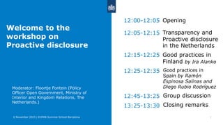 Opening
1
12:00-12:05
6 November 2023 | EUPAN Summer School Barcelona
12:05-12:15
12:15-12:25
12:25-12:35
Transparency and
Proactive disclosure
in the Netherlands
Good practices in
Spain by Ramón
Espinosa Salinas and
Diego Rubio Rodríguez
Good practices in
Finland by Ira Alanko
Welcome to the
workshop on
Proactive disclosure
› Moderator: Floortje Fontein (Policy
Officer Open Government, Ministry of
Interior and Kingdom Relations, The
Netherlands.)
Group discussion
12:45-13:25
13:25-13:30 Closing remarks
 