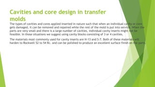 Cavities and core design in transfer
molds
The types of cavities and cores applied inserted in nature such that when an individual cavity or core
gets damaged, it can be removed and repaired while the rest of the mold is put into service. When the
parts are very small and there is a large number of cavities, individual cavity inserts might not be
feasible. In those situations we suggest using cavity blocks consisting of 3 or 4 cavities.
The materials most commonly used for cavity inserts are H-13 and S-7. Both of these materials will
harden to Rockwell 52 to 54 Rc. and can be polished to produce an excellent surface finish on the parts.
 