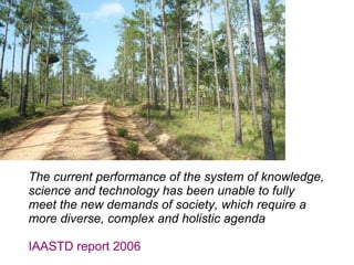 The current performance of the system of knowledge,
science and technology has been unable to fully
meet the new demands of society, which require a
more diverse, complex and holistic agenda
IAASTD report 2006
 