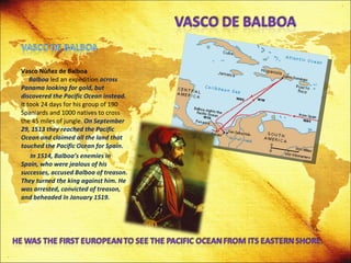 Vasco Nùñez de Balboa   Balboa  led an expedition  across Panama looking for gold, but discovered the Pacific Ocean instead.  It took 24 days for his group of 190 Spaniards and 1000 natives to cross the 45 miles of jungle.  On September 29, 1513 they reached the Pacific Ocean and claimed all the land that touched the Pacific Ocean for Spain. In 1514, Balboa’s enemies in Spain, who were jealous of his successes, accused Balboa of treason. They turned the king against him. He was arrested, convicted of treason, and beheaded in January 1519. 
