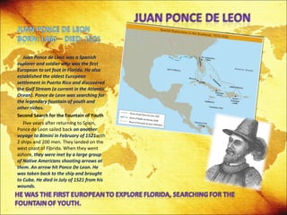 Juan Ponce de Leon was a Spanish explorer and soldier who was the first European to set foot in Florida. He also established the oldest European settlement in Puerto Rico and discovered the Gulf Stream (a current in the Atlantic Ocean). Ponce de Leon was searching for the legendary fountain of youth and other riches. Second Search for the Fountain of Youth Five years after returning to Spain, Ponce de Leon sailed back  on another voyage to Bimini in February of 1521 with 2 ships and 200 men. They landed on the west coast of Florida. When they went ashore,  they were met by a large group of Native Americans shooting arrows at them. An arrow hit Ponce De Leon. He was taken back to the ship and brought to Cuba. He died in July of 1521 from his wounds. 