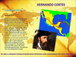 Hernando Cortez Cortez was a young Spaniard who went to Cuba to find his fortune. He heard stories of gold in Mexico and South America.  In 1519 Cortez left Cuba to find this gold. With 300 Aztecs  to every one of Cortez's men the Spanish fought.  After 3 battles the Indians gave up. They could not compete against the guns and horses.   The Spaniards also wore metal armor.  More than this the Indians were afraid of the "god-like" warriors. On November 8, 1519 Cortez reached Mexico City and was received by Montezuma, the Aztec emperor.  Cortez captured Montezuma and began to rule the empire through him. The Spaniards made the Aztecs work in the mines looking for gold and silver. This gold and silver was shipped back to Spain. 