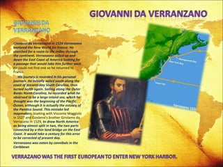 Giovanni da Verranzano in 1524 Verranzano explored the New World for France. He searched for a route to the Indies through the continent. Verranzano sailed up and down the East Coast of America looking for a passage that would take him further west.  He could not find one so he returned to France. His journey is recorded in his personal journals. He initially sailed south along the coast of present-day South Carolina, then turned north again. Sailing along the Outer Banks North Carolina, he recorded what he observed to be a large inland sea, which he thought was the beginning of the Pacific Ocean, although it is actually the estuary of the Pamlico Sound.   This mistake led mapmakers , starting with Visconte Maggiolo in 1527 and Giovanni's brother Girolamo da Verrazano in 1529,  to draw North America as being almost split in two, the two parts connected by a thin land bridge on the East Coast. It would take a century for this error to be corrected of present day.  Verranzano was eaten by cannibals in the Caribbean 