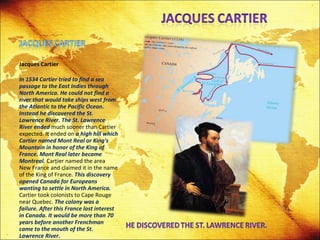 Jacques Cartier In 1534 Cartier tried to find a sea passage to the East Indies through North America. He could not find a river that would take ships west from the Atlantic to the Pacific Ocean. Instead he discovered the St. Lawrence River. The St. Lawrence River ended  much sooner than Cartier expected. It ended on  a high hill which Cartier named Mont Real or King's Mountain in honor of the King of France. Mont Real later became Montreal.  Cartier named the area New France and claimed it in the name of the King of France.  This discovery opened Canada for Europeans wanting to settle in North America.  Cartier took colonists to Cape Rouge near Quebec.  The colony was a failure. After this France lost interest in Canada. It would be more than 70 years before another Frenchman came to the mouth of the St. Lawrence River. 