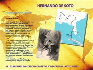 Hernando De Soto   On May 30, 1539 De Soto and his men went into Florida. They marched northward toward Georgia then turned west. His goal was to find gold. In his journey De Soto forced the Indians to give his men supplies. This led to many battles. One of the worst was near Mobile Bay.  De Soto discovered the Mississippi River near present day Memphis, Tennessee in the spring of 1541.  De Soto landed on the western coast of Florida in May of 1539. Their party crossed many places including the Appalachian Mountains.  He reached the Mississippi River in early May. They had heard the stories of the Ozark Mountains, so they headed in that direction with hopes of finding gold and silver. By March of 1542, he decided to turn back and sail down the Mississippi to the sea. De Soto died near his discovery without finding the gold he sought.  