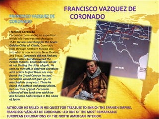 Francisco Coronado Coronado commanded an expedition which left from western Mexico in 1540.  He was searching for the Seven Golden Cities of  Cibola.  Coronado rode through northern Mexico and into what is now Arizona, New Mexico, and Texas.  Coronado did not find any golden cities, but discovered the Pueblo Indians.   Coronado was upset at not finding the cities of gold. He sent his men off in different directions with orders to find them. His men found the Grand Canyon instead. Coronado would not give up. He marched his army east. There he found the buffalo and grassy plains, but no cities of gold. Coronado claimed all the land over which he and his men had traveled in the name of Spain. 