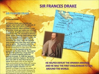 Sir Frances Drake Sir Frances Drake was a British sea captain who traded with the Spanish. In 1582 his ship was sunk in a port in Spanish America. Most of Drake's crew was killed. Drake got away and returned to England. He gathered a new crew and a powerful ship. He returned to America. Drake sailed along the coast taking what he could from Spanish treasure ships. He also attacked Spanish settlements up and down the coast.   Soon the Spanish were losing more than they were taking back to Spain.  The Spanish called the British sailors pirates and Sea Dogs.  The British allowed this to take place because they wanted  the Spanish to be less powerful in the New World. This lead to the Spanish gathering a large fleet of ships to attack England called the Spanish Armada. In 1588 the Spanish Armada sailed for England. The British fleet was able to stop them because a storm  destroyed many of the Spanish ships and pushed many others off course.  This event made the New World a safe place for English colonists  with the Spanish no longer a strong sea power. Sir Frances Drake is also known because he became the second captain and the first for England to sail around the world. 