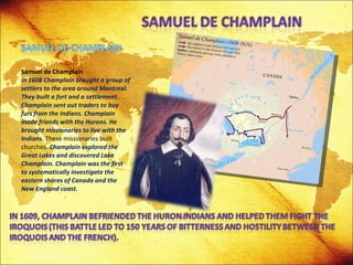Samuel de Champlain In 1608 Champlain brought a group of settlers to the area around Montreal. They built a fort and a settlement. Champlain sent out traders to buy furs from the Indians. Champlain made friends with the Hurons. He brought missionaries to live with the Indians.  These missionaries built churches.  Champlain explored the Great Lakes and discovered Lake Champlain. Champlain was the first to systematically investigate the eastern shores of Canada and the New England coast. 