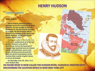 Henry Hudson   Henry Hudson wanted to find a passage across the continent of North America. He was unable to find the Northeast or the Northwest Passage he sought. He did however add to Europe's knowledge of the Arctic and North America. He discovered the Hudson Bay in 1610. Finding no outlet to the Pacific and in the close  confinement of an Arctic winter, Hudson's crew fell to quarreling, and on the homeward voyage they mutinied and set Hudson adrift in a small boat, never to be found. His discoveries formed the basis for Dutch colonization of the Hudson River and for English claims to much of Canada. He died after June 22, 1611, in or near Hudson Bay 