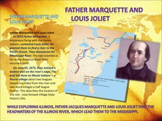 Father Marquette and Louis Joliet   In 1672 Father Marquette , a missionary living with the Huron Indians,  contacted Louis Joliet. He wanted them to find a river to the Pacific Ocean. They discovered the Mississippi River.  The two traveled as far as the Arkansas River then returned north. On June 25, 1673, they noticed a beaten trail on the river’s edge. The trail led them to Illinois Indians -- a Peoria village  about two leagues (nearly six miles) from the river and two more villages a half league farther. This describes the location of this site - now Iliniwek Village State Historic Site.  