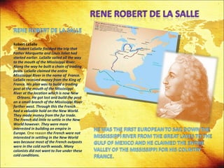 Robert LaSalle   Robert LaSalle finished the trip that Father Marquette and Louis Joliet had started earlier. LaSalle sailed all the way to the mouth of the Mississippi River. Along the way he built a chain of trading posts. LaSalle claimed the entire Mississippi River in the name of  France. LaSalle received money from the King of France. His plan was to build a trading post at the mouth of the Mississippi River at the location which is now New  Orleans. He got lost and build the post on a small branch of the Mississippi River farther west. Through this the French had a valuable hold on the New World. They made money from the fur trade. The French did little to settle in the New World however. They were more interested in building an empire in Europe.  One reason  the French were not interested in settling in the New World was because most of the French outposts were in the cold north woods. Many colonists did not want to live under these cold conditions. 