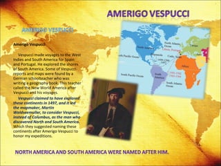 Amerigo Vespucci   Vespucci made voyages to the West Indies and South America for Spain and Portugal. He explored the shores of South America. Some of Vespucci reports and maps were found by a German schoolteacher who was writing a geography book. This teacher called the New World America after Vespucci and his voyages. Vespucci claimed to have explored these continents in 1497, and it led the mapmaker, Martin Waldseemuller, to consider Vespucci, instead of Columbus, as the man who discovered North and South America.  Which they suggested naming these continents after Amerigo Vespucci to honor my expeditions. 