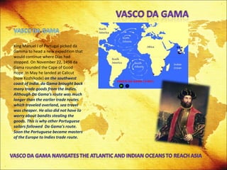 King Manuel I of Portugal picked da Gamma to head a new expedition that would continue where Dias had stopped. On November 22, 1498 da Gama rounded the Cape of Good Hope. In May he landed at Calicut (now Kozhikode)  on the southwest coast of India. da Gama brought back many trade goods from the Indies. Although Da Gama's route was much longer than the earlier trade routes which traveled overland, sea travel was cheaper. He also did not have to worry about bandits stealing the goods. This is why other Portuguese sailors followed  Da Gama's route. Soon the Portuguese became masters of the Europe to Indies trade route.  