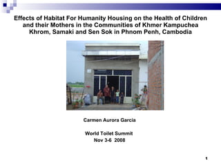 Effects of Habitat For Humanity Housing on the Health of Children
   and their Mothers in the Communities of Khmer Kampuchea
     Khrom, Samaki and Sen Sok in Phnom Penh, Cambodia




                       Carmen Aurora Garcia

                       World Toilet Summit
                          Nov 3-6 2008


                                                                1
 