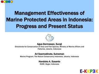 Management Effectiveness of
Marine Protected Areas in Indonesia:
Progress and Present Status
Agus Dermawan, Suraji
Directorate for Conservation of Area and Fish Species, Ministry of Marine Affairs and
Fisheries, Jakarta, Indonesia
Ari Soemodinoto, Sutraman
Marine Program, The Nature Conservancy Indonesia, Jakarta, Indonesia
Handoko A. Susanto
RARE, Bogor, Indonesia
 