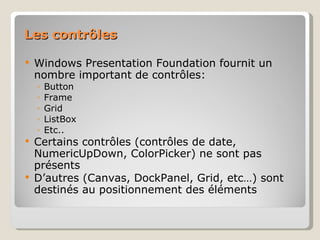 Les contrôles Windows Presentation Foundation fournit un nombre important de contrôles: Button Frame Grid ListBox Etc.. Certains contrôles (contrôles de date, NumericUpDown, ColorPicker) ne sont pas présents D’autres (Canvas, DockPanel, Grid, etc…) sont destinés au positionnement des éléments 