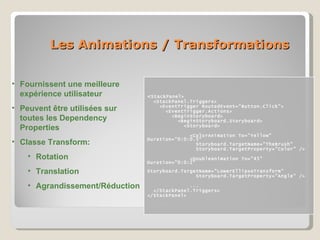 Les Animations / Transformations < StackPanel> <StackPanel.Triggers> <EventTrigger RoutedEvent=“Button.Click"> <EventTrigger.Actions> <BeginStoryboard> <BeginStoryboard.Storyboard> <Storyboard> <ColorAnimation To="Yellow" Duration="0:0:0.5“ Storyboard.TargetName="TheBrush"  Storyboard.TargetProperty="Color" /> <DoubleAnimation To="45" Duration="0:0:2" Storyboard.TargetName="LowerEllipseTransform"  Storyboard.TargetProperty="Angle" /> ... </StackPanel.Triggers> </StackPanel> Fournissent une meilleure expérience utilisateur Peuvent être utilisées sur toutes les Dependency Properties Classe Transform: Rotation Translation Agrandissement/Réduction 