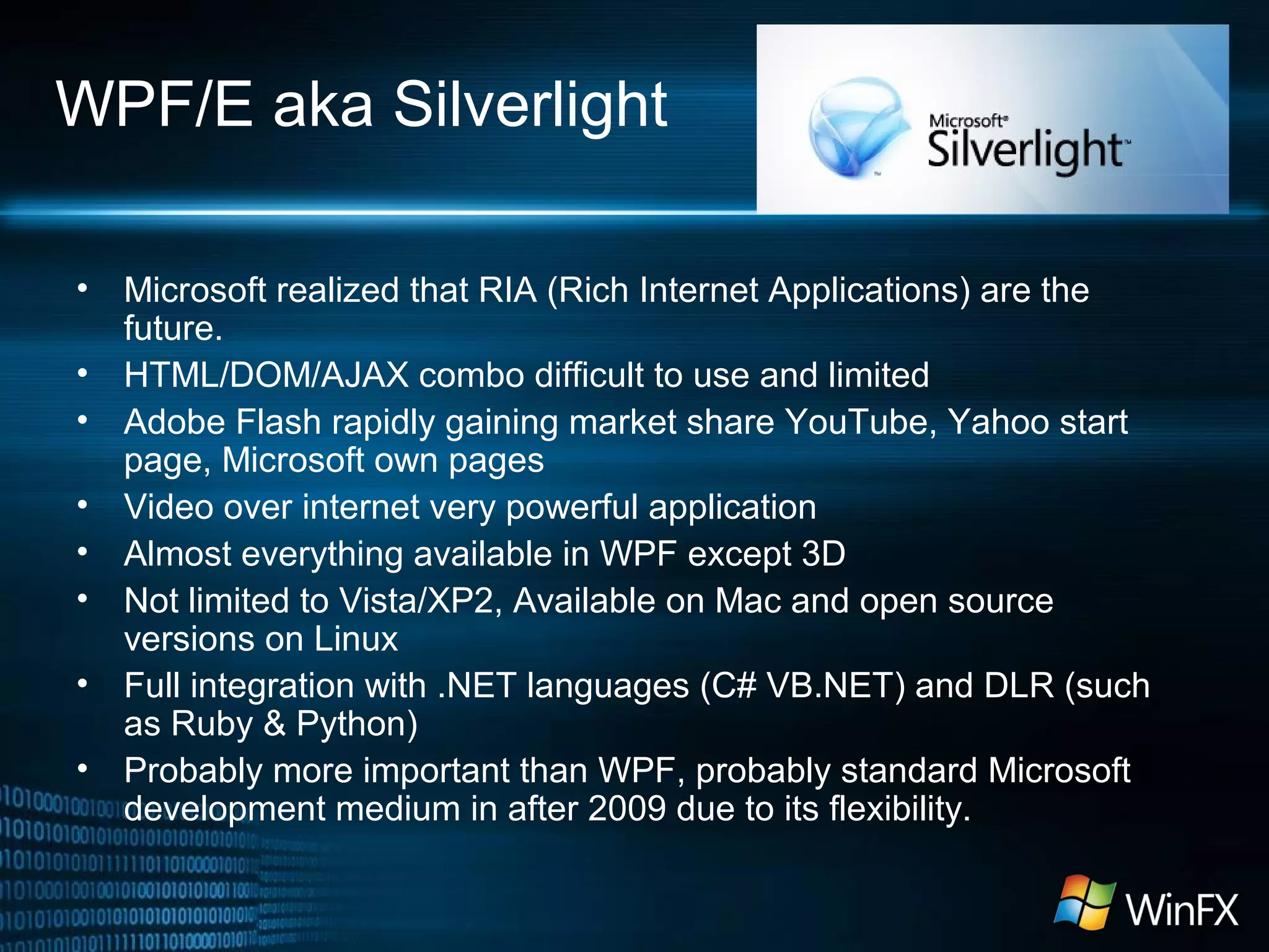 WPF/E aka Silverlight
• Microsoft realized that RIA (Rich Internet Applications) are the
future.
• HTML/DOM/AJAX combo difficult to use and limited
• Adobe Flash rapidly gaining market share YouTube, Yahoo start
page, Microsoft own pages
• Video over internet very powerful application
• Almost everything available in WPF except 3D
• Not limited to Vista/XP2, Available on Mac and open source
versions on Linux
• Full integration with .NET languages (C# VB.NET) and DLR (such
as Ruby & Python)
• Probably more important than WPF, probably standard Microsoft
development medium in after 2009 due to its flexibility.
 