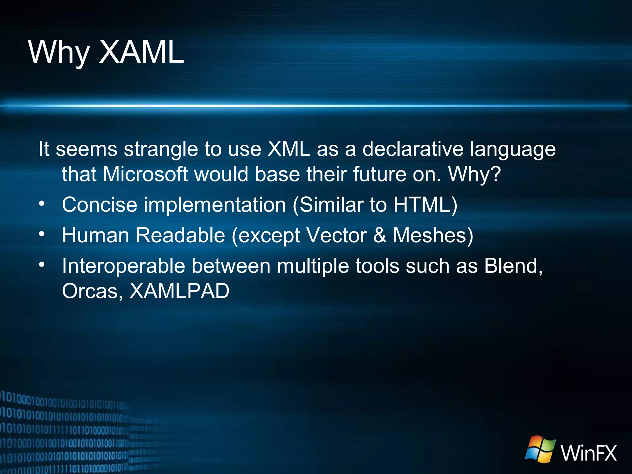 Why XAML
It seems strangle to use XML as a declarative language
that Microsoft would base their future on. Why?
• Concise implementation (Similar to HTML)
• Human Readable (except Vector & Meshes)
• Interoperable between multiple tools such as Blend,
Orcas, XAMLPAD
 