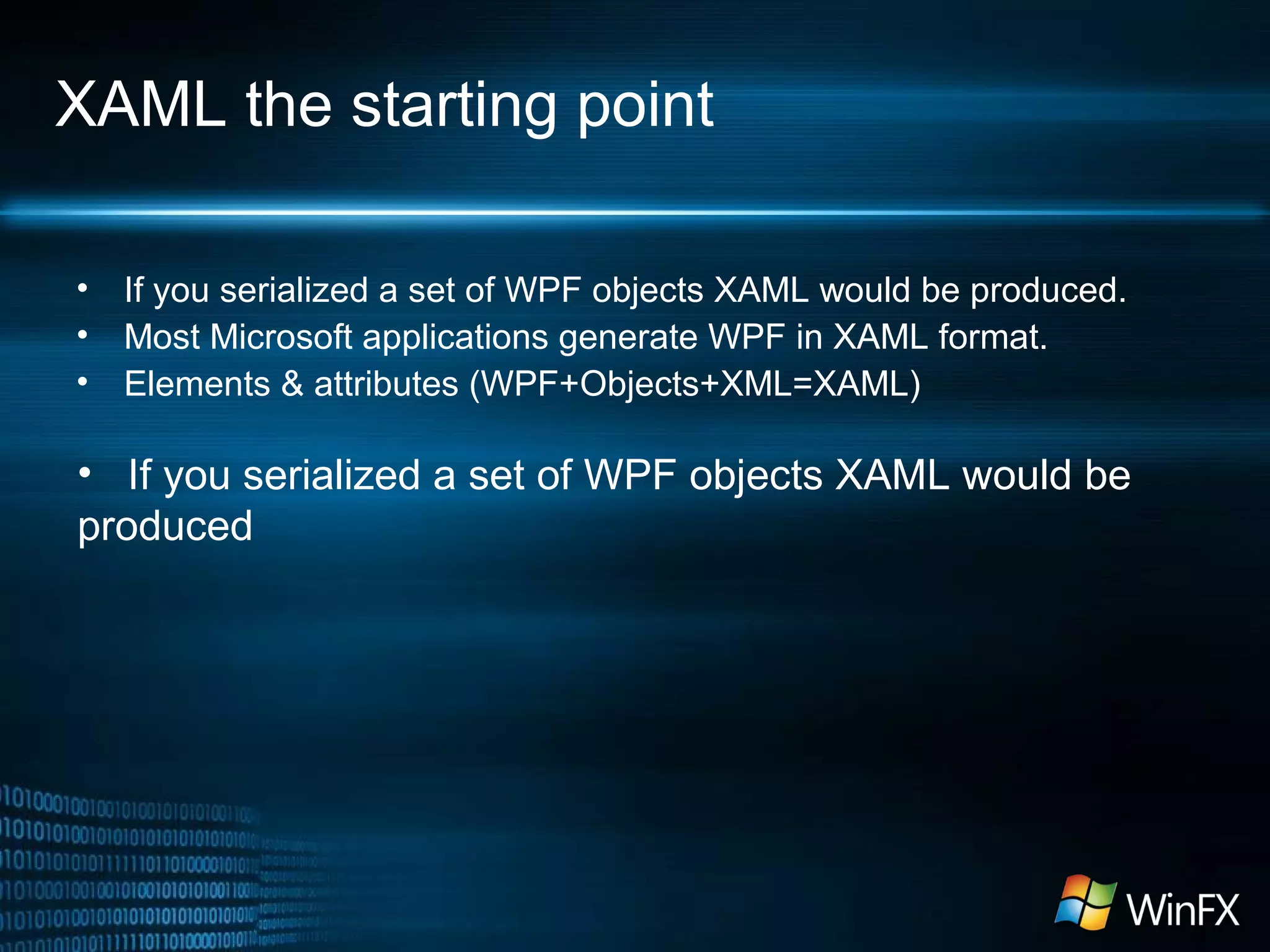 XAML the starting point
• If you serialized a set of WPF objects XAML would be produced.
• Most Microsoft applications generate WPF in XAML format.
• Elements & attributes (WPF+Objects+XML=XAML)
• If you serialized a set of WPF objects XAML would be
produced
 