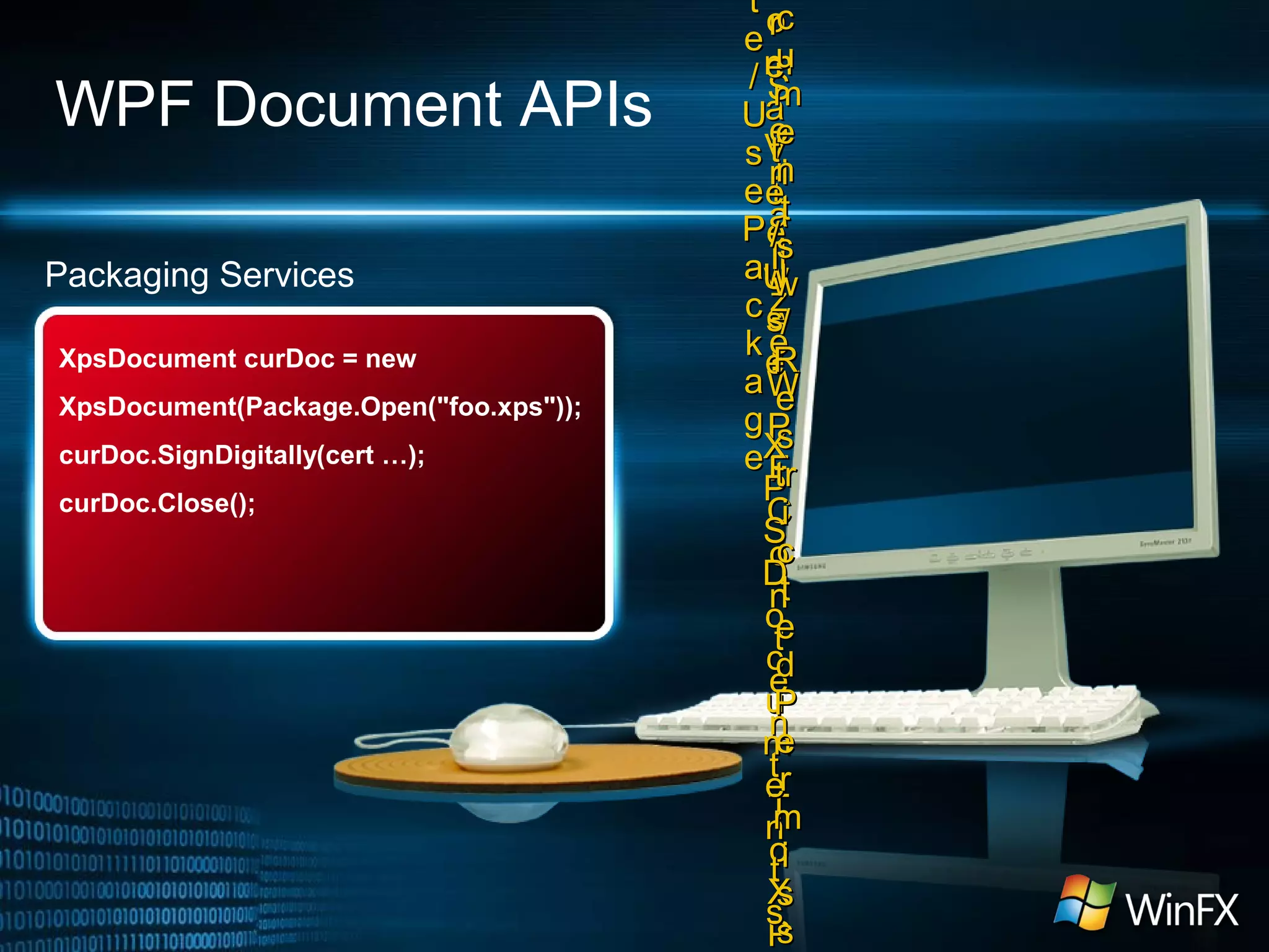 WPF Document APIs
Packaging Services
XpsDocument curDoc = new
XpsDocument(Package.Open("foo.xps"));
curDoc.SignDigitally(cert …);
curDoc.Close();
oo
mm
VV
ii
ee
ww
ee
rr
tt
ee
//
UU
ss
ee
PP
aa
cc
kk
aa
gg
ee
SS
ee
riri
aa
lili
zz
ee
WW
PP
FF
CC
oo
nn
tt
ee
nn
tt
TT
oo
XX
PP
rr
ee
aa
tt
ee
//
UU
ss
ee
XX
PP
SS
DD
oo
cc
uu
mm
ee
nn
tt
ss
cc
uu
mm
ee
nn
tt
ss
ww
//
RR
ee
ss
trtr
ii
cc
tt
ee
dd
PP
ee
rr
mm
ii
ss
ss
 