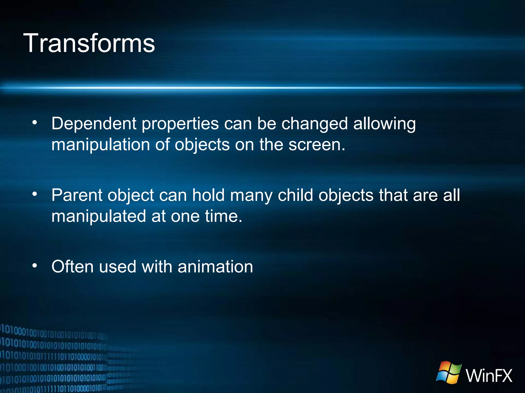 Transforms
• Dependent properties can be changed allowing
manipulation of objects on the screen.
• Parent object can hold many child objects that are all
manipulated at one time.
• Often used with animation
 