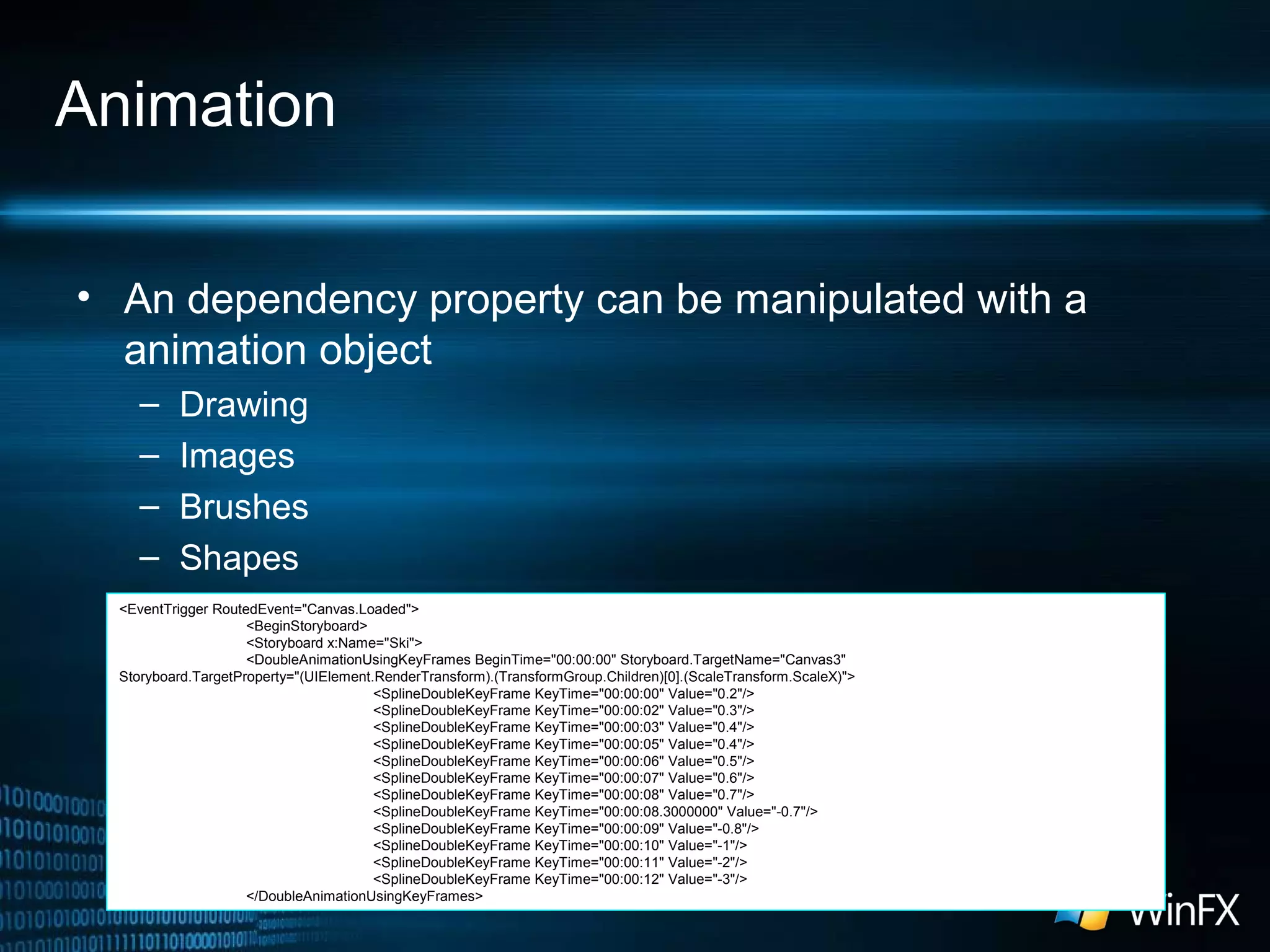 Animation
• An dependency property can be manipulated with a
animation object
– Drawing
– Images
– Brushes
– Shapes
<EventTrigger RoutedEvent="Canvas.Loaded">
<BeginStoryboard>
<Storyboard x:Name="Ski">
<DoubleAnimationUsingKeyFrames BeginTime="00:00:00" Storyboard.TargetName="Canvas3"
Storyboard.TargetProperty="(UIElement.RenderTransform).(TransformGroup.Children)[0].(ScaleTransform.ScaleX)">
<SplineDoubleKeyFrame KeyTime="00:00:00" Value="0.2"/>
<SplineDoubleKeyFrame KeyTime="00:00:02" Value="0.3"/>
<SplineDoubleKeyFrame KeyTime="00:00:03" Value="0.4"/>
<SplineDoubleKeyFrame KeyTime="00:00:05" Value="0.4"/>
<SplineDoubleKeyFrame KeyTime="00:00:06" Value="0.5"/>
<SplineDoubleKeyFrame KeyTime="00:00:07" Value="0.6"/>
<SplineDoubleKeyFrame KeyTime="00:00:08" Value="0.7"/>
<SplineDoubleKeyFrame KeyTime="00:00:08.3000000" Value="-0.7"/>
<SplineDoubleKeyFrame KeyTime="00:00:09" Value="-0.8"/>
<SplineDoubleKeyFrame KeyTime="00:00:10" Value="-1"/>
<SplineDoubleKeyFrame KeyTime="00:00:11" Value="-2"/>
<SplineDoubleKeyFrame KeyTime="00:00:12" Value="-3"/>
</DoubleAnimationUsingKeyFrames>
 