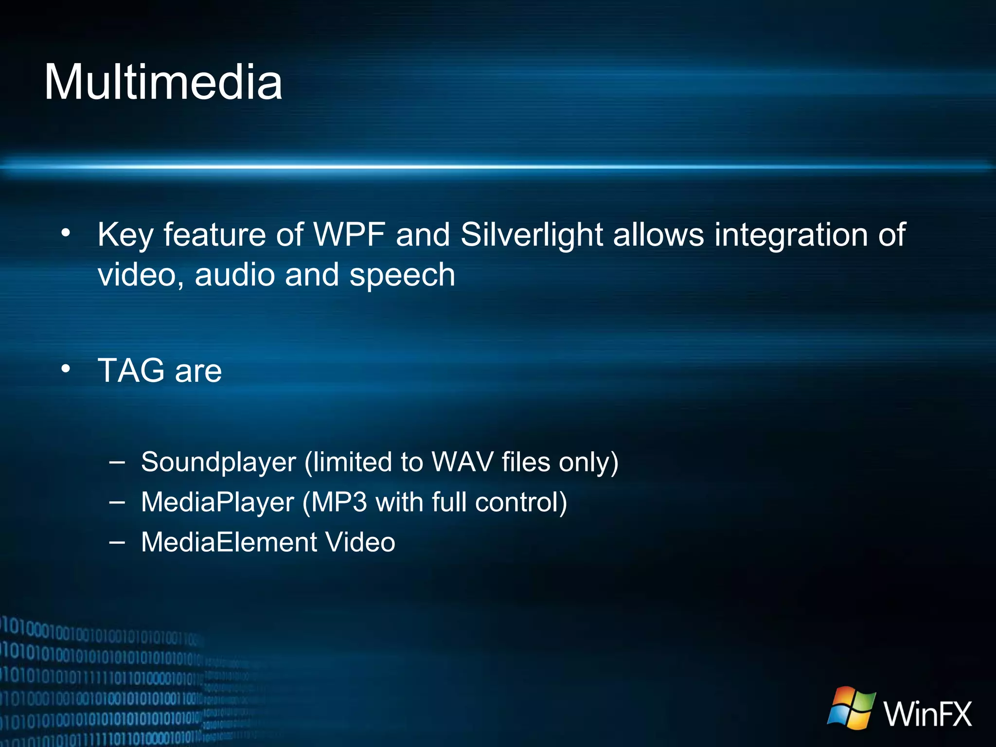 Multimedia
• Key feature of WPF and Silverlight allows integration of
video, audio and speech
• TAG are
– Soundplayer (limited to WAV files only)
– MediaPlayer (MP3 with full control)
– MediaElement Video
 