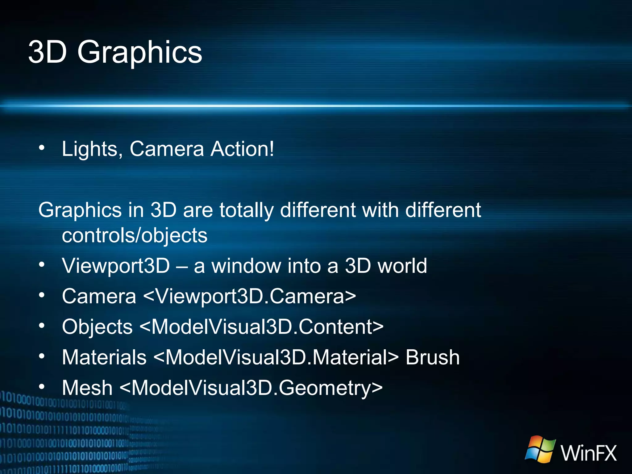 3D Graphics
• Lights, Camera Action!
Graphics in 3D are totally different with different
controls/objects
• Viewport3D – a window into a 3D world
• Camera <Viewport3D.Camera>
• Objects <ModelVisual3D.Content>
• Materials <ModelVisual3D.Material> Brush
• Mesh <ModelVisual3D.Geometry>
 