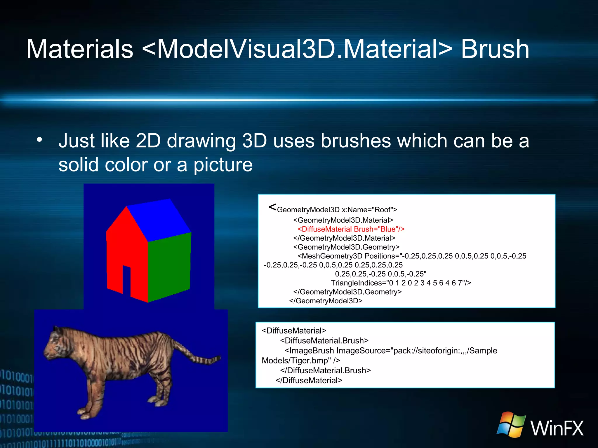 Materials <ModelVisual3D.Material> Brush
• Just like 2D drawing 3D uses brushes which can be a
solid color or a picture
<GeometryModel3D x:Name="Roof">
<GeometryModel3D.Material>
<DiffuseMaterial Brush="Blue"/>
</GeometryModel3D.Material>
<GeometryModel3D.Geometry>
<MeshGeometry3D Positions="-0.25,0.25,0.25 0,0.5,0.25 0,0.5,-0.25
-0.25,0.25,-0.25 0,0.5,0.25 0.25,0.25,0.25
0.25,0.25,-0.25 0,0.5,-0.25"
TriangleIndices="0 1 2 0 2 3 4 5 6 4 6 7"/>
</GeometryModel3D.Geometry>
</GeometryModel3D>
<DiffuseMaterial>
<DiffuseMaterial.Brush>
<ImageBrush ImageSource="pack://siteoforigin:,,,/Sample
Models/Tiger.bmp" />
</DiffuseMaterial.Brush>
</DiffuseMaterial>
 
