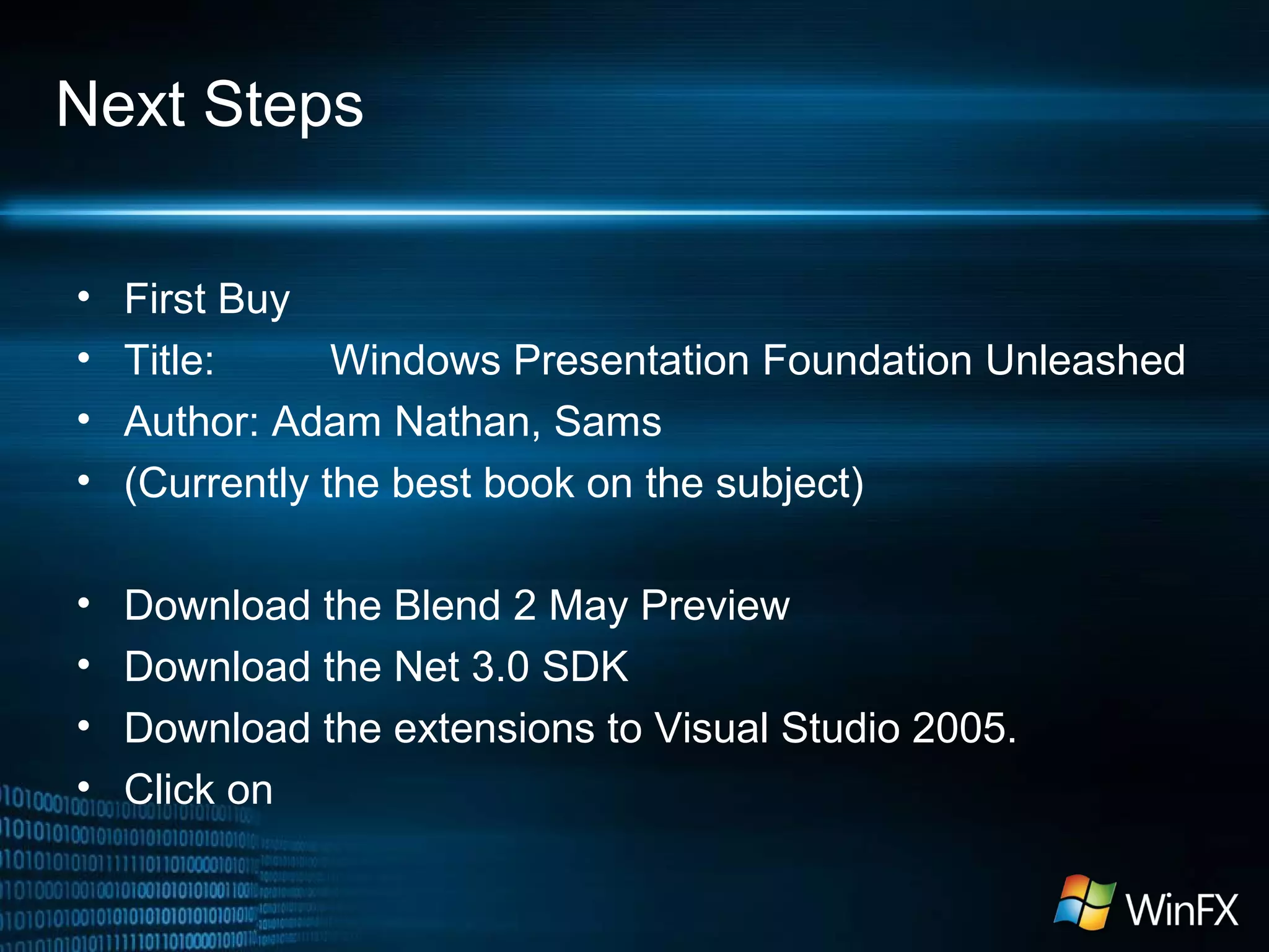 Next Steps
• First Buy
• Title: Windows Presentation Foundation Unleashed
• Author: Adam Nathan, Sams
• (Currently the best book on the subject)
• Download the Blend 2 May Preview
• Download the Net 3.0 SDK
• Download the extensions to Visual Studio 2005.
• Click on
 